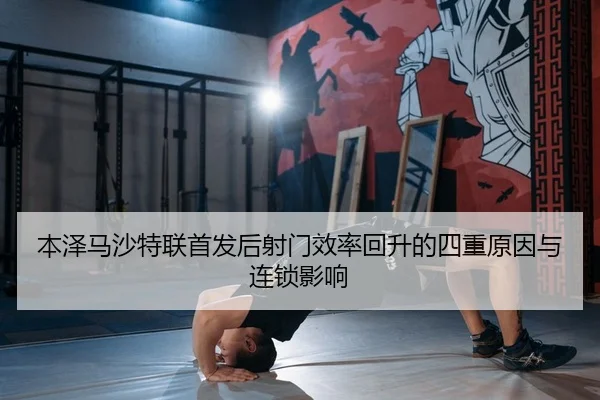 本泽马沙特联首发后射门效率回升的四重原因与连锁影响